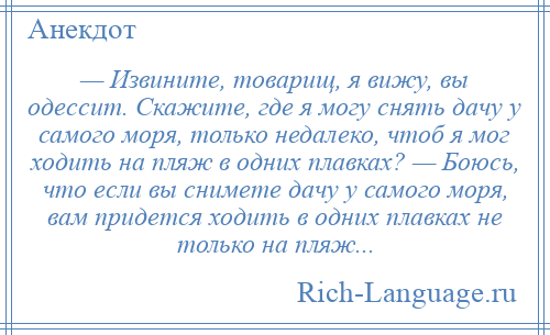 
    — Извините, товарищ, я вижу, вы одессит. Скажите, где я могу снять дачу у самого моря, только недалеко, чтоб я мог ходить на пляж в одних плавках? — Боюсь, что если вы снимете дачу у самого моря, вам придется ходить в одних плавках не только на пляж...