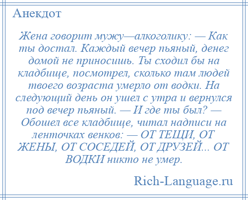 
    Жена говорит мужу—алкоголику: — Как ты достал. Каждый вечер пьяный, денег домой не приносишь. Ты сходил бы на кладбище, посмотрел, сколько там людей твоего возраста умерло от водки. На следующий день он ушел с утра и вернулся под вечер пьяный. — И где ты был? — Обошел все кладбище, читал надписи на ленточках венков: — ОТ ТЕЩИ, ОТ ЖЕНЫ, ОТ СОСЕДЕЙ, ОТ ДРУЗЕЙ... ОТ ВОДКИ никто не умер.