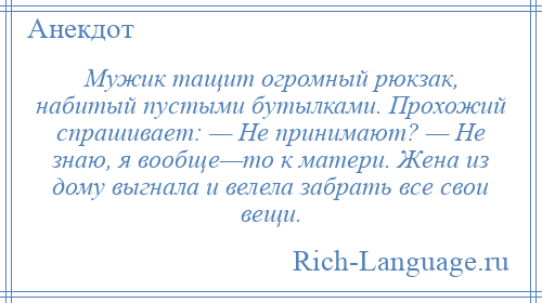 
    Мужик тащит огромный рюкзак, набитый пустыми бутылками. Прохожий спрашивает: — Не принимают? — Не знаю, я вообще—то к матери. Жена из дому выгнала и велела забрать все свои вещи.