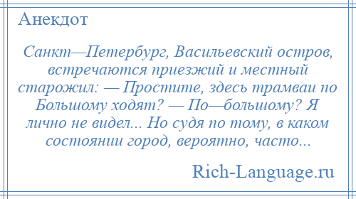 
    Санкт—Петербург, Васильевский остров, встречаются приезжий и местный старожил: — Простите, здесь трамваи по Большому ходят? — По—большому? Я лично не видел... Но судя по тому, в каком состоянии город, вероятно, часто...