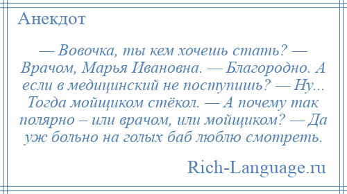 
    — Вовочка, ты кем хочешь стать? — Врачом, Марья Ивановна. — Благородно. А если в медицинский не поступишь? — Ну... Тогда мойщиком стёкол. — А почему так полярно – или врачом, или мойщиком? — Да уж больно на голых баб люблю смотреть.