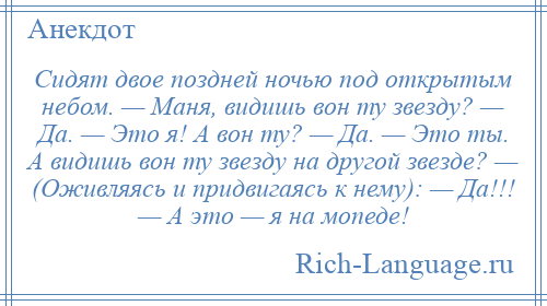 
    Сидят двое поздней ночью под открытым небом. — Маня, видишь вон ту звезду? — Да. — Это я! А вон ту? — Да. — Это ты. А видишь вон ту звезду на другой звезде? — (Оживляясь и придвигаясь к нему): — Да!!! — А это — я на мопеде!