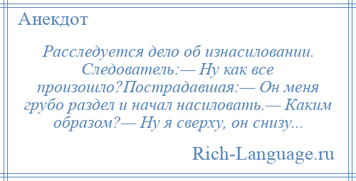 
    Расследуется дело об изнасиловании. Следователь:— Ну как все произошло?Пострадавшая:— Он меня грубо раздел и начал насиловать.— Каким образом?— Ну я сверху, он снизу...