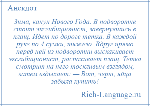 
    Зима, канун Нового Года. В подворотне стоит эксгибиционист, завернувшись в плащ. Идет по дороге тетка. В каждой руке по 4 сумки, тяжело. Вдруг прямо перед ней из подворотни выскакивает эксгибиционист, распахивает плащ. Тетка смотрит на него тоскливым взглядом, затем вздыхает: — Вот, черт, яйца забыла купить!