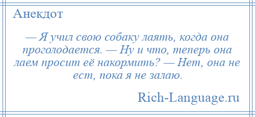 
    — Я учил свою собаку лаять, когда она проголодается. — Ну и что, теперь она лаем просит её накормить? — Нет, она не ест, пока я не залаю.