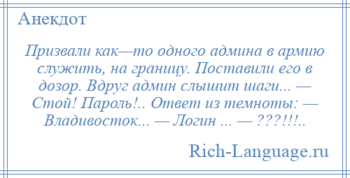 
    Призвали как—то одного админа в армию служить, на границу. Поставили его в дозор. Вдруг админ слышит шаги... — Стой! Пароль!.. Ответ из темноты: — Владивосток... — Логин ... — ???!!!..