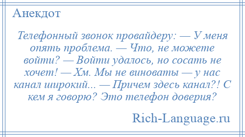 
    Телефонный звонок провайдеру: — У меня опять проблема. — Что, не можете войти? — Войти удалось, но сосать не хочет! — Хм. Мы не виноваты — у нас канал широкий... — Причем здесь канал?! С кем я говорю? Это телефон доверия?