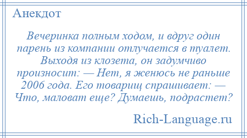 
    Вечеринка полным ходом, и вдруг один парень из компании отлучается в туалет. Выходя из клозета, он задумчиво произносит: — Нет, я женюсь не раньше 2006 года. Его товарищ спрашивает: — Что, маловат еще? Думаешь, подрастет?