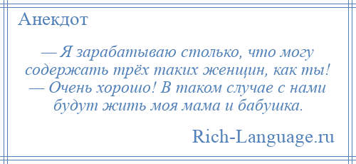 
    — Я зарабатываю столько, что могу содержать трёх таких женщин, как ты! — Очень хорошо! В таком случае с нами будут жить моя мама и бабушка.