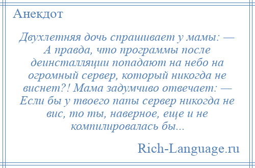 
    Двухлетняя дочь спрашивает у мамы: — А правда, что программы после деинсталляции попадают на небо на огромный сервер, который никогда не виснет?! Мама задумчиво отвечает: — Если бы у твоего папы сервер никогда не вис, то ты, наверное, еще и не компилировалась бы...