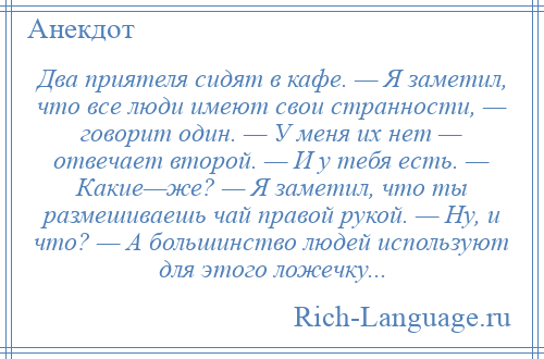 
    Два приятеля сидят в кафе. — Я заметил, что все люди имеют свои странности, — говорит один. — У меня их нет — отвечает второй. — И у тебя есть. — Какие—же? — Я заметил, что ты размешиваешь чай правой рукой. — Ну, и что? — А большинство людей используют для этого ложечку...