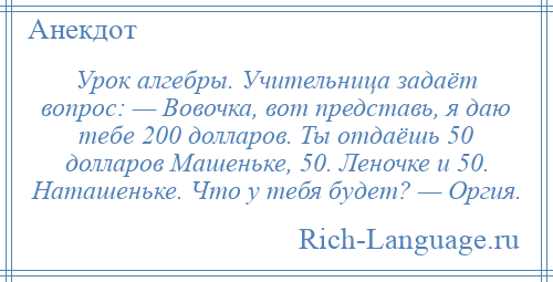 
    Урок алгебры. Учительница задаёт вопрос: — Вовочка, вот представь, я даю тебе 200 долларов. Ты отдаёшь 50 долларов Машеньке, 50. Леночке и 50. Наташеньке. Что у тебя будет? — Оргия.