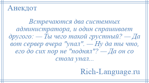 
    Встречаются два системных администратора, и один спрашивает другого: — Ты чего такой грустный? — Да вот сервер вчера упал . — Ну да ты что, его до сих пор не поднял ? — Да он со стола упал...