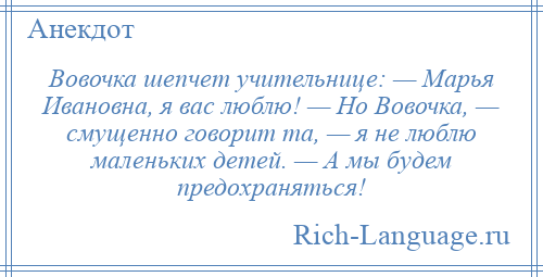 
    Вовочка шепчет учительнице: — Марья Ивановна, я вас люблю! — Но Вовочка, — смущенно говорит та, — я не люблю маленьких детей. — А мы будем предохраняться!