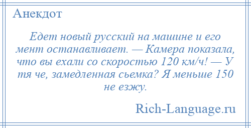 
    Едет новый русский на машине и его мент останавливает. — Камера показала, что вы ехали со скоростью 120 км/ч! — У тя че, замедленная сьемка? Я меньше 150 не езжу.