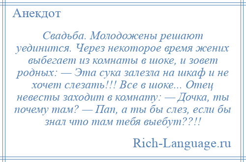 
    Свадьба. Молодожены решают уединится. Через некоторое время жених выбегает из комнаты в шоке, и зовет родных: — Эта сука залезла на шкаф и не хочет слезать!!! Все в шоке... Отец невесты заходит в комнату: — Дочка, ты почему там? — Пап, а ты бы слез, если бы знал что там тебя выебут??!!