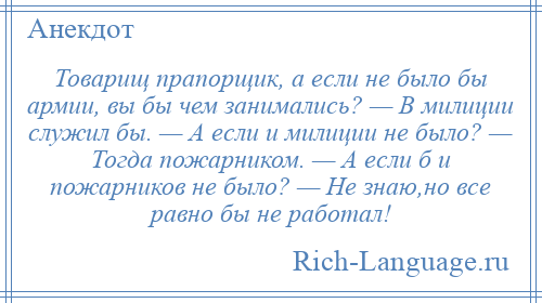 
    Товарищ прапорщик, а если не было бы армии, вы бы чем занимались? — В милиции служил бы. — А если и милиции не было? — Тогда пожарником. — А если б и пожарников не было? — Hе знаю,но все равно бы не работал!