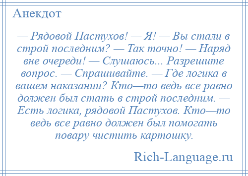 
    — Рядовой Пастухов! — Я! — Вы стали в строй последним? — Так точно! — Наряд вне очереди! — Слушаюсь... Разрешите вопрос. — Спрашивайте. — Где логика в вашем наказании? Кто—то ведь все равно должен был стать в строй последним. — Есть логика, рядовой Пастухов. Кто—то ведь все равно должен был помогать повару чистить картошку.