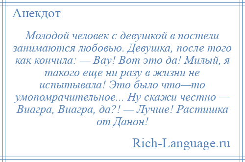 
    Молодой человек с девушкой в постели занимаются любовью. Девушка, после того как кончила: — Вау! Вот это да! Милый, я такого еще ни разу в жизни не испытывала! Это было что—то умопомрачительное... Ну скажи честно — Виагра, Виагра, да?! — Лучше! Растишка от Данон!