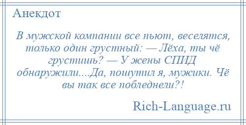 
    В мужской компании все пьют, веселятся, только один грустный: — Лёха, ты чё грустишь? — У жены СПИД обнаружили....Да, пошутил я, мужики. Чё вы так все побледнели?!