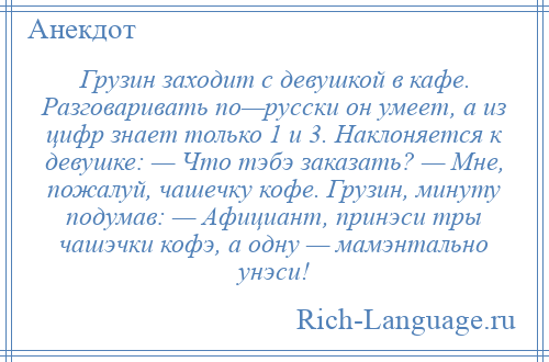 
    Грузин заходит с девушкой в кафе. Разговаривать по—русски он умеет, а из цифр знает только 1 и 3. Наклоняется к девушке: — Что тэбэ заказать? — Мне, пожалуй, чашечку кофе. Грузин, минуту подумав: — Афициант, принэси тры чашэчки кофэ, а одну — мамэнтально унэси!