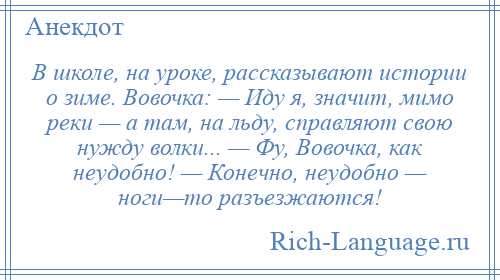 
    В школе, на уроке, рассказывают истории о зиме. Вовочка: — Иду я, значит, мимо реки — а там, на льду, справляют свою нужду волки... — Фу, Вовочка, как неудобно! — Конечно, неудобно — ноги—то разъезжаются!