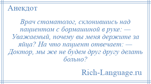 
    Врач стоматолог, склонившись над пациентом с бормашиной в руке: — Уважаемый, почему вы меня держите за яйца? На что пациент отвечает: — Доктор, мы же не будем друг другу делать больно?