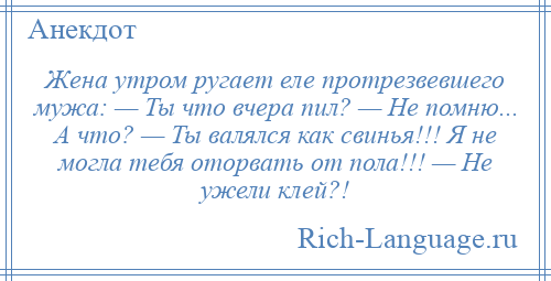 
    Жена утром ругает еле протрезвевшего мужа: — Ты что вчера пил? — Не помню... А что? — Ты валялся как свинья!!! Я не могла тебя оторвать от пола!!! — Не ужели клей?!