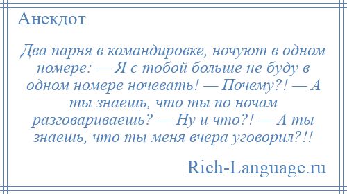 
    Два парня в командировке, ночуют в одном номере: — Я с тобой больше не буду в одном номере ночевать! — Почему?! — А ты знаешь, что ты по ночам разговариваешь? — Ну и что?! — А ты знаешь, что ты меня вчера уговорил?!!