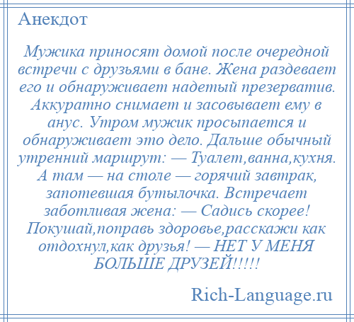 
    Мужика приносят домой после очередной встречи с друзьями в бане. Жена раздевает его и обнаруживает надетый презерватив. Аккуратно снимает и засовывает ему в анус. Утром мужик просыпается и обнаруживает это дело. Дальше обычный утренний маршрут: — Туалет,ванна,кухня. А там — на столе — горячий завтрак, запотевшая бутылочка. Встречает заботливая жена: — Садись скорее! Покушай,поправь здоровье,расскажи как отдохнул,как друзья! — НЕТ У МЕНЯ БОЛЬШЕ ДРУЗЕЙ!!!!!