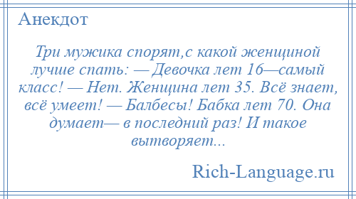 
    Три мужика спорят,с какой женщиной лучше спать: — Девочка лет 16—самый класс! — Нет. Женщина лет 35. Всё знает, всё умеет! — Балбесы! Бабка лет 70. Она думает— в последний раз! И такое вытворяет...