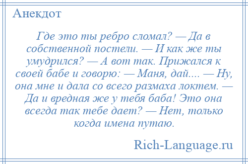 
    Где это ты ребро сломал? — Да в собственной постели. — И как же ты умудрился? — А вот так. Прижался к своей бабе и говорю: — Маня, дай.... — Ну, она мне и дала со всего размаха локтем. — Да и вредная же у тебя баба! Это она всегда так тебе дает? — Нет, только когда имена путаю.