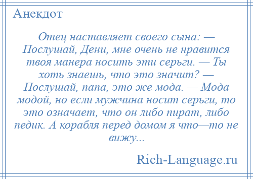 
    Отец наставляет своего сына: — Послушай, Дени, мне очень не нравится твоя манера носить эти серьги. — Ты хоть знаешь, что это значит? — Послушай, папа, это же мода. — Мода модой, но если мужчина носит серьги, то это означает, что он либо пират, либо педик. А корабля перед домом я что—то не вижу...