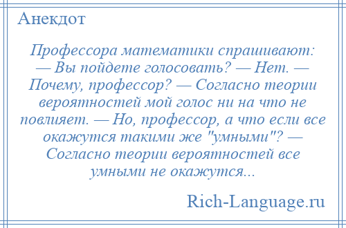 
    Профессора математики спрашивают: — Вы пойдете голосовать? — Нет. — Почему, профессор? — Согласно теории вероятностей мой голос ни на что не повлияет. — Но, профессор, а что если все окажутся такими же умными ? — Согласно теории вероятностей все умными не окажутся...