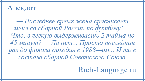 
    — Последнее время жена сравнивает меня со сборной России по футболу! — Что, в легкую выдерживаешь 2 тайма по 45 минут? — Да нет... Просто последний раз до финала доходил в 1988—ом... И то в составе сборной Советского Союза.