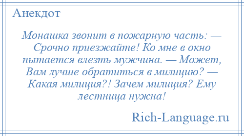 
    Монашка звонит в пожарную часть: — Срочно приезжайте! Ко мне в окно пытается влезть мужчина. — Может, Вам лучше обратиться в милицию? — Какая милиция?! Зачем милиция? Ему лестница нужна!