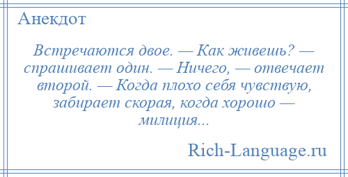 
    Встречаются двое. — Как живешь? — спрашивает один. — Ничего, — отвечает второй. — Когда плохо себя чувствую, забирает скорая, когда хорошо — милиция...