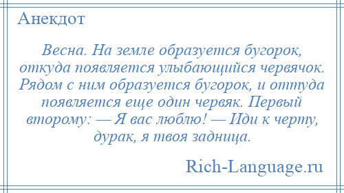 
    Весна. На земле образуется бугорок, откуда появляется улыбающийся червячок. Рядом с ним образуется бугорок, и оттуда появляется еще один червяк. Первый второму: — Я вас люблю! — Иди к черту, дурак, я твоя задница.