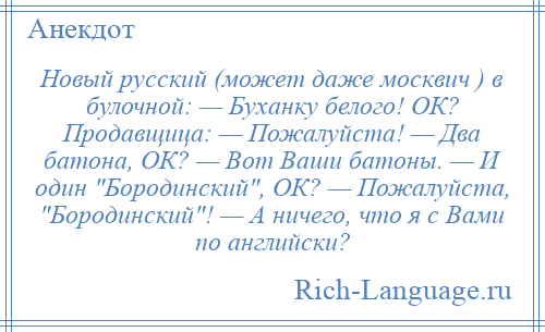 
    Новый русский (может даже москвич ) в булочной: — Буханку белого! ОК? Продавщица: — Пожалуйста! — Два батона, ОК? — Вот Ваши батоны. — И один Бородинский , ОК? — Пожалуйста, Бородинский ! — А ничего, что я с Вами по английски?