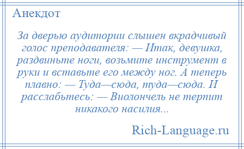
    За дверью аудитории слышен вкрадчивый голос преподавателя: — Итак, девушка, раздвиньте ноги, возьмите инструмент в руки и вставьте его между ног. А теперь плавно: — Туда—сюда, туда—сюда. И расслабьтесь: — Виолончель не терпит никакого насилия...
