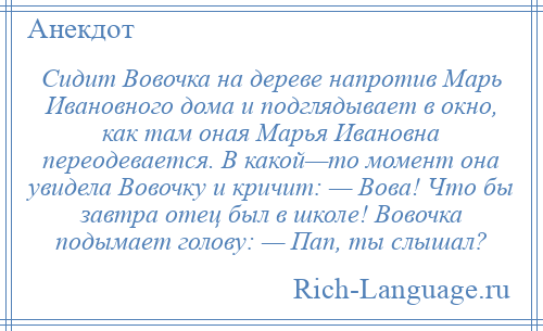 
    Сидит Вовочка на дереве напротив Марь Ивановного дома и подглядывает в окно, как там оная Марья Ивановна переодевается. В какой—то момент она увидела Вовочку и кричит: — Вова! Что бы завтра отец был в школе! Вовочка подымает голову: — Пап, ты слышал?