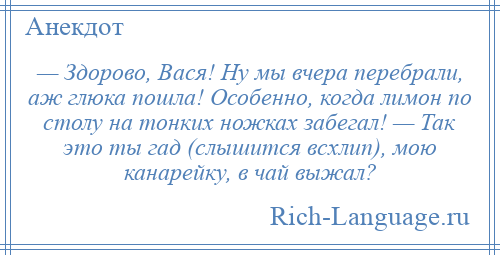 
    — Здорово, Вася! Ну мы вчера перебрали, аж глюка пошла! Особенно, когда лимон по столу на тонких ножках забегал! — Так это ты гад (слышится всхлип), мою канарейку, в чай выжал?