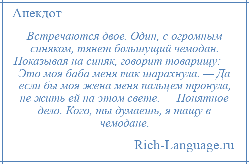 
    Встречаются двое. Один, с огромным синяком, тянет большущий чемодан. Показывая на синяк, говорит товарищу: — Это моя баба меня так шарахнула. — Да если бы моя жена меня пальцем тронула, не жить ей на этом свете. — Понятное дело. Кого, ты думаешь, я тащу в чемодане.