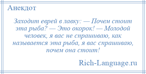 
    Заходит еврей в лавку: — Почем стоит эта рыба? — Это окорок! — Молодой человек, я вас не спрашиваю, как называется эта рыба, я вас спрашиваю, почем она стоит!