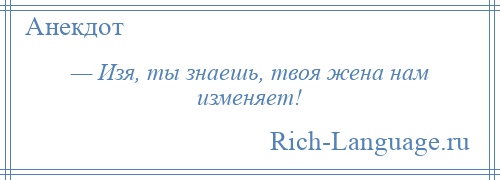 
    — Изя, ты знаешь, твоя жена нам изменяет!