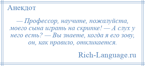 
    — Профессор, научите, пожалуйста, моего сына играть на скрипке! — А слух у него есть? — Вы знаете, когда я его зову, он, как правило, откликается.