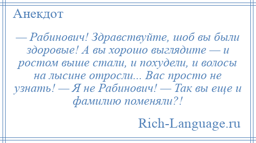 
    — Рабинович! Здравствуйте, шоб вы были здоровые! А вы хорошо выглядите — и ростом выше стали, и похудели, и волосы на лысине отросли... Вас просто не узнать! — Я не Рабинович! — Так вы еще и фамилию поменяли?!