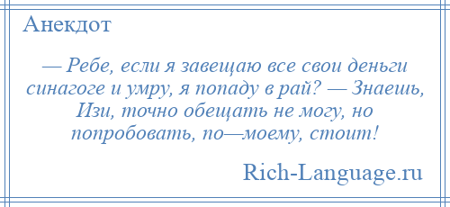 
    — Ребе, если я завещаю все свои деньги синагоге и умру, я попаду в рай? — Знаешь, Изи, точно обещать не могу, но попробовать, по—моему, стоит!