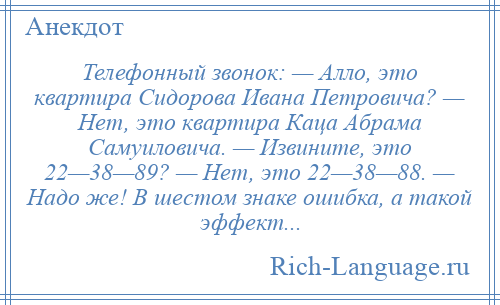 
    Телефонный звонок: — Алло, это квартира Сидорова Ивана Петровича? — Нет, это квартира Каца Абрама Самуиловича. — Извините, это 22—38—89? — Нет, это 22—38—88. — Надо же! В шестом знаке ошибка, а такой эффект...