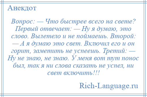 
    Вопрос: — Что быстрее всего на свете? Первый отвечает: — Ну я думаю, это слово. Вылетело и не поймаешь. Второй: — А я думаю это свет. Включил его и он горит, заметить не успеешь. Третий: — Ну не знаю, не знаю. У меня вот тут понос был, так я ни слова сказать не успел, ни свет включить!!!